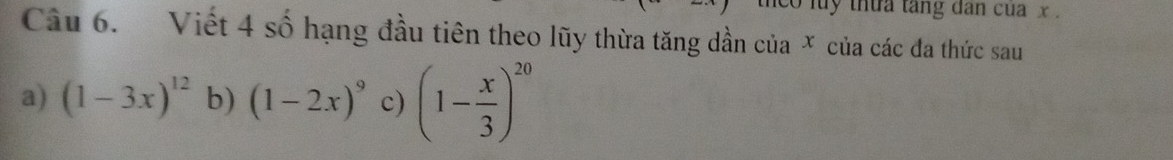 co luy thứa tăng dan cua x.
Câu 6. Viết 4 số hạng đầu tiên theo lũy thừa tăng dần của × của các đa thức sau
a) (1-3x)^12 b) (1-2x)^9 c) (1- x/3 )^20