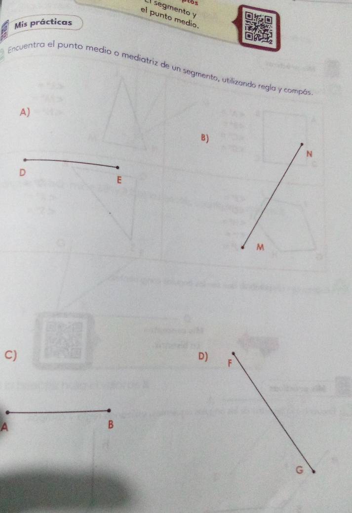 ptos 
El segmento y
el punto medio. 
Mis prácticas 
Encuentra el punto medio o mediatriz de un segmento, utilizando regla y compás 
A) 
B)
N
D
E
M
C) 
D) F
A 
B
G