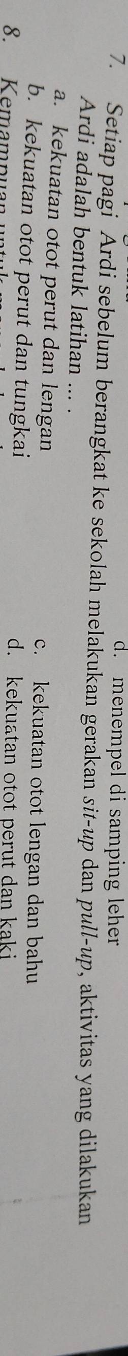 d. menempel di samping leher
7. Setiap pagi Ardi sebelum berangkat ke sekolah melakukan gerakan sit-up dan pull-up, aktivitas yang dilakukan
Ardi adalah bentuk latihan ... .
a. kekuatan otot perut dan lengan c. kekuatan otot lengan dan bahu
b. kekuatan otot perut dan tungkai d. kekuatan otot perut dan kaki
8. Kemamnuan