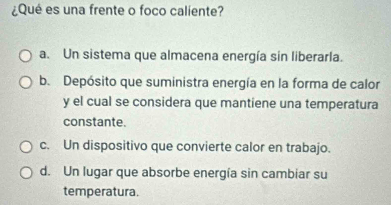 ¿Qué es una frente o foco caliente?
a. Un sistema que almacena energía sin liberarla.
b. Depósito que suministra energía en la forma de calor
y el cual se considera que mantiene una temperatura
constante.
c. Un dispositivo que convierte calor en trabajo.
d. Un lugar que absorbe energía sin cambiar su
temperatura.