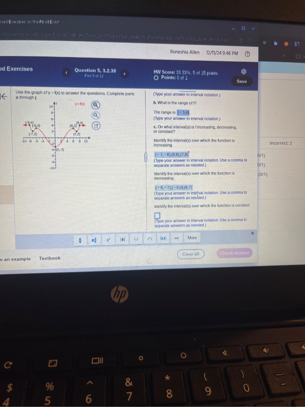 ssed Exercises on the Final Exam
>aver=omework aspx>homewor d=678092007&qr estion d=4&fu shed=talse&cd=7919012&cerserar=yes
Roneshia Allen 12/11/24 9:46 PM
d Exercises Question 5, 3.2.38 HW Score: 33.33%, 5 of 15 points
Part 5 of 1 >
Points: 0 of 1
Save
Use the graph of y=f(x) to answer the questions. Complete parts (Type your answer in interval notation.)
a through j.
b. What is the range of f?
The range is [-3,4]
(Type your answer in interval notation.)
c. On what interval(s) is f increasing, decreasing,
or constant?
ldentify the interval(s) over which the function is Incorrect: 2
increasing
(-7,-6),
,(0,6),(7,8) 0/1)
(Type your answer in interval notation. Use a comma to
separate answers as needed.) 0/1)
Identify the interval(s) over which the function is (0/1)
decreasing.
(-8,-7),(-6,0),(6,7)
(Type your answer in interval notation. Use a comma to
separale answers as needed.)
Identify the interval(s) over which the function is constant.
(Type your answer in interval notation. Use a comma to
separate answers as needed.)
x
 □  □ /□   □° | ■ | (0,0) ∞ More
Clear all
w an example Textbook Check answer
 
《
]I
。
C
$ % ^ & * 
4
5
6 7 8 9 0