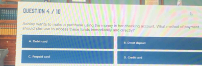 Ashley wants to make a purchase using the money in her checking account. What method of payment
should she use to access these funds immediately and directly ?
A. Dabit cand B. Dinect deposit
C. Prepaid card D. Credit cardl