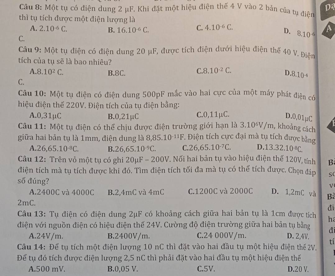 Một tụ có điện dung 2 μF. Khi đặt một hiệu điện thế 4 V vào 2 bản của tụ điện
thì tụ tích được một điện lượng là
C. 4.10^(-6)C.
A. 2.10^(-6)C. B. 16.10^(-6)C. D. 8.10^(-6) A
C.
Câu 9: Một tụ điện có điện dung 20 μF, được tích điện dưới hiệu điện thế 40 V. Điện
tích của tụ sẽ là bao nhiêu?
A 8.10^2C. B.8C.
C. 8.10^(-2)C.
D.8.10^(-4)
C.
Câu 10: Một tụ điện có điện dung 500pF mắc vào hai cực của một máy phát điện có
hiệu điện thế 220V. Điện tích của tụ điện bằng:
A.0,31μC B.0,21μC C.0,11μC.
D.0,01μC
Câu 11: Một tụ điện có thể chịu được điện trường giới hạn là 3.10^6V/m , khoảng cách
giữa hai bản tụ là 1mm, điện dung là 8,85.10^(-11)F 7. Điện tích cực đại mà tụ tích được bằng
A. 26,65.10^(-8)C. B. 26,65.10^(-9)C. C. 26,65.10^(-7)C. D..13.32.10^(-8)C.
Câu 12: Trên vỏ một tụ có ghi 20μF - 200V. Nối hai bản tụ vào hiệu điện thế 120V, tính B
điện tích mà tụ tích được khi đó. Tìm điện tích tối đa mà tụ có thể tích được. Chọn đáp sC
số đúng? √
A.2400C và 4000C B.2,4mC và 4mC C.1200C và 2000C D. 1,2mC và Bà
2mC.
đi
Câu 13: Tụ điện có điện dung 2μF có khoảng cách giữa hai bản tụ là 1cm được tích ha
điện với nguồn điện có hiệu điện thế 24V. Cường độ điện trường giữa hai bản tụ bằng đi
A.24V/m. B.2400V/m. C.24 000V/m. D. 2,4V. tí
Câu 14: Để tụ tích một điện lượng 10 nC thì đặt vào hai đầu tụ một hiệu điện thế 2V.
Để tụ đó tích được điện lượng 2,5 nC thì phải đặt vào hai đầu tụ một hiệu điện thế
A.500 mV. B.0,05 V. C.5V. D.20 V.