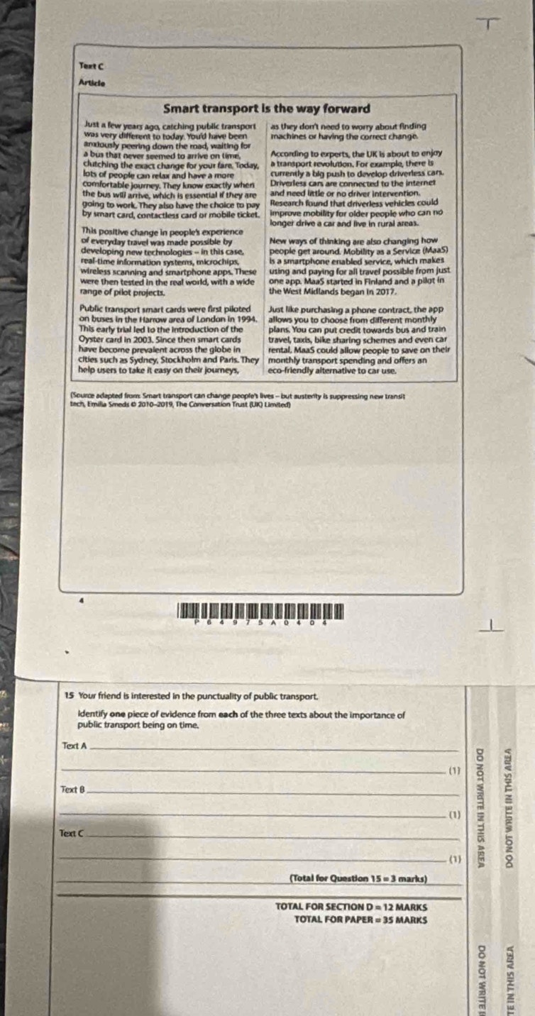 Text C
Article
Smart transport is the way forward
Just a few years ago, catching public transport as they don't need to worry about finding 
was very different to today. You'd have been machines or having the correct change.
andously peering down the road, waiting for
a bus that never seemed to arrive on lime. According to experts, the UK is about to enjoy
clutching the exact change for your fare. Today, a transport revolution. For example, there is
lots of people can relax and have a more currently a big push to develop driverless cars.
comfortable journey. They know exactly when Driverless cars are connected to the internet
the bus will arrive, which is essential if they are and need little or no driver intervention.
going to work. They also have the choice to pay  Research found that driverless vehicles could
by smart card, contactless card or mobile ticket. improve mobility for older people who can no
longer drive a car and live in rural areas.
This positive change in people's experience
of everyday travel was made possible by New ways of thinking are also changing how
developing new technologies - in this case. people get around, Mobility as a Service (MaaS)
real-time information systerns, microchips, Is a smartphone enabled service, which makes
wireless scanning and smartphone apps. These using and paying for all travel possible from just
were then tested in the real world, with a wide one app. MaaS started in Finland and a pilot in
range of pilot projects. the West Midlands began in 2017.
Public transport smart cards were first piloted Just like purchasing a phone contract, the app
on buses in the Harrow area of London in 1994. allows you to choose from different monthly 
This early trial led to the introduction of the plans. You can put credit towards bus and train
Oyster card in 2003, Since then smart cards travel, taxis, bike sharing schemes and even ca
have becorne prevalent across the globe in rental. MaaS could allow people to save on their
cities such as Sydney, Stockholm and Paris. They monthly transport spending and offers an
help users to take it easy on their journeys, eco-friendly alternative to car use.
(Source adapted from: Smart transport can change people's lives - but austenty is suppressing new transit
5
15 Your friend is interested in the punctuality of public transport.
ldentify one piece of evidence from each of the three texts about the importance of
public transport being on time.
Text A_
_
(1)
Text B_
_(1)
Text C_
_
(1)
_(Total for Question 15=3 marks)_
_
TOTAL FOR SECTION D = 12 MARKS
TOTAL FOR PAPER = 35 MARKS
