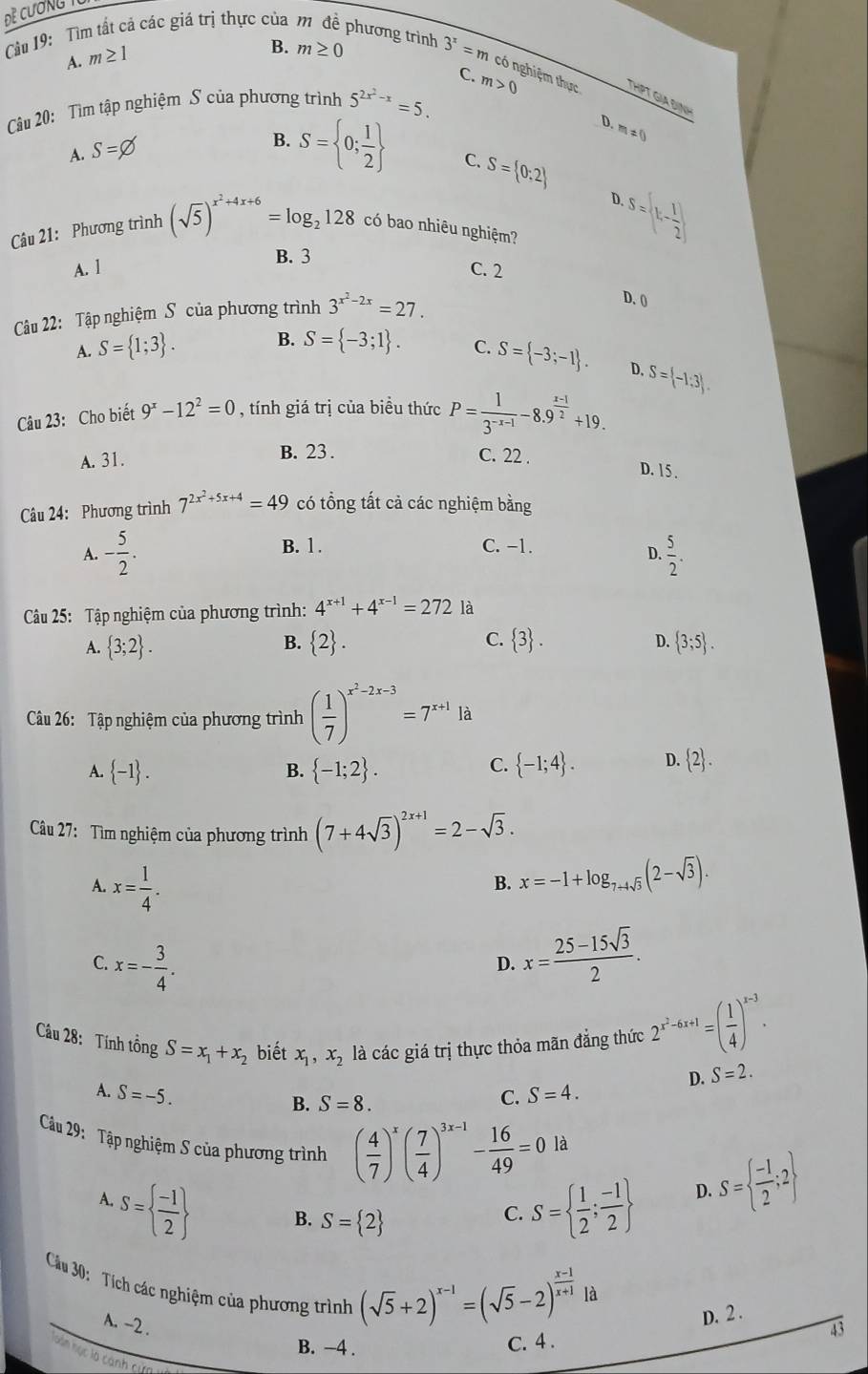 Đề Cương T
A. m≥ 1
B. m≥ 0
Cầu 19: Tìm tất cả các giá trị thực của m để phương trình 3^x=m có nghiệm thực THPT GIA ĐịNH
C.
Cu 20: Tìm tập nghiệm S của phương trình 5^(2x^2)-x=5. m>0
D. m!= 0
A. S=varnothing
B. S= 0; 1/2  C. S= 0:2
D.
Câu 21: Phương trình (sqrt(5))^x^2+4x+6=log _2128 có bao nhiêu nghiệm?.S=(k- 1/2 )
B. 3
A. l C. 2
Câu 22: Tập nghiệm S của phương trình 3^(x^2)-2x=27.
D. 0
A. S= 1;3 . B. S= -3;1 . C. S= -3;-1 .
D. S= -1:3 .
Câu 23: Cho biết 9^x-12^2=0 , tính giá trị của biều thức P= 1/3^(-x-1) -8.9^(frac x-1)2+19.
A. 31. B. 23 . C. 22 .
D. 15 .
Câu 24: Phương trình 7^(2x^2)+5x+4=49 có tổng tất cả các nghiệm bằng
B. 1.
A. - 5/2 . C. −1
D.  5/2 .
Câu 25: Tập nghiệm của phương trình: 4^(x+1)+4^(x-1)=272 là
B.
D.
A.  3;2 .  2 . C.  3 .  3;5 .
Câu 26: Tập nghiệm của phương trình ( 1/7 )^x^2-2x-3=7^(x+1)la
C.
A.  -1 .  -1;2 .  -1;4 . D.  2 .
B.
Câu 27: Tìm nghiệm của phương trình (7+4sqrt(3))^2x+1=2-sqrt(3).
A. x= 1/4 . x=-1+log _7+4sqrt(3)(2-sqrt(3)).
B.
C. x=- 3/4 . x= (25-15sqrt(3))/2 .
D.
Câu 28: Tính tồng S=x_1+x_2 biết x_1,x_2 là các giá trị thực thỏa mãn đẳng thức 2^(x^2)-6x+1=( 1/4 )^x-3.
D. S=2.
A. S=-5. S=4.
B. S=8.
C.
là
Câu 29: Tập nghiệm S của phương trình ( 4/7 )^x( 7/4 )^3x-1- 16/49 =0 D. S=  (-1)/2 ;2
A.
S=  (-1)/2  B. S= 2
C. S=  1/2 ; (-1)/2 
Cu 30:  Tích các nghiệm của phương trình
A. -2 .
(sqrt(5)+2)^x-1=(sqrt(5)-2)^ (x-1)/x+1 la
D. 2 .
B. −4 .
C. 4 . 43
nán nục là canh cực