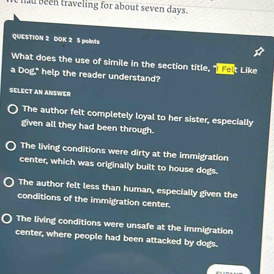 hau been traveling for about seven days.
QUESTION 2 DOK 2 5 points
What does the use of simile in the section title, "I Felt Like
a Dog," help the reader understand?
SELECT AN ANSWER
The author felt completely loyal to her sister, especially
given all they had been through.
The living conditions were dirty at the immigration
center, which was originally built to house dogs.
The author felt less than human, especially given the
conditions of the immigration center.
The living conditions were unsafe at the immigration
center, where people had been attacked by dogs.