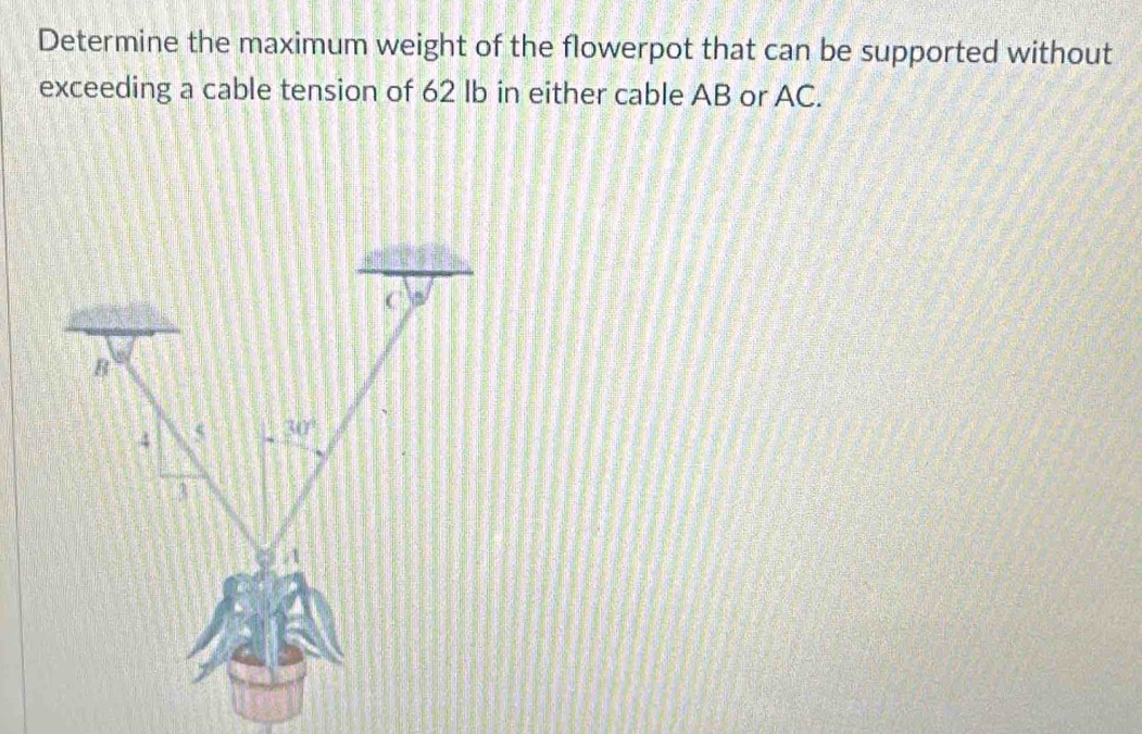 Determine the maximum weight of the flowerpot that can be supported without
exceeding a cable tension of 62 Ib in either cable AB or AC.