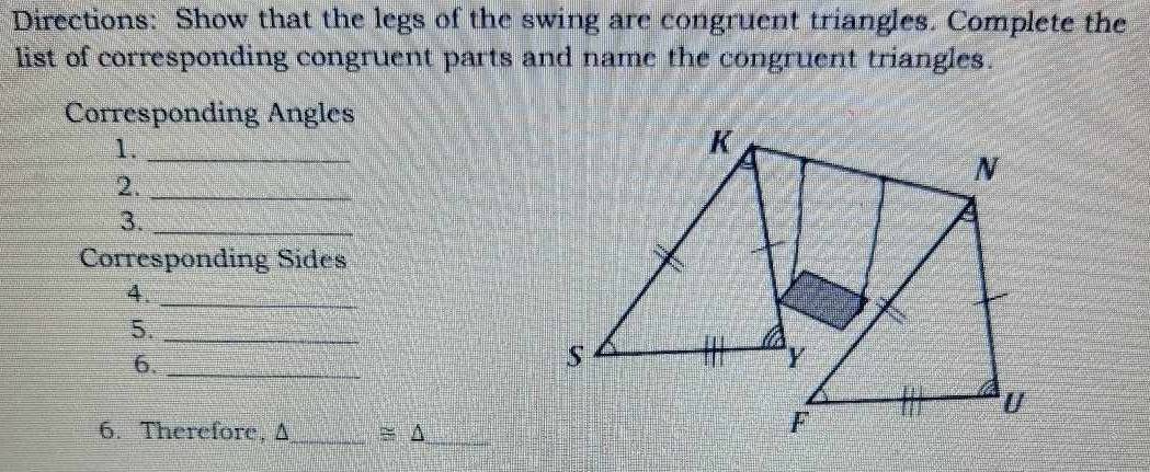 Directions: Show that the legs of the swing are congruent triangles. Complete the 
list of corresponding congruent parts and name the congruent triangles. 
Corresponding Angles 
1._ 
2._ 
3._ 
Corresponding Sides 
4._ 
5._ 
6._ 
6. Therefore, Δ _