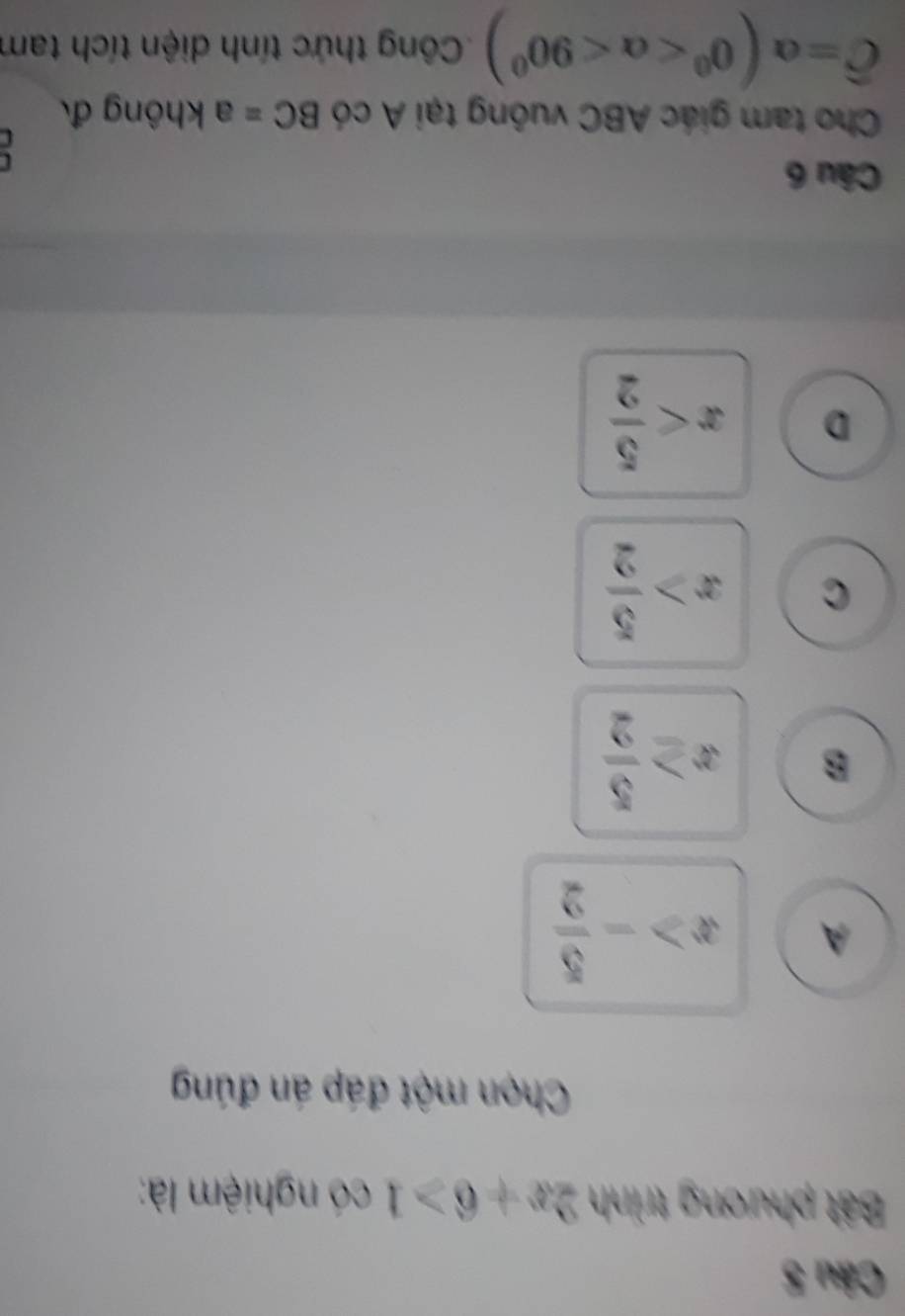 Bất phương trình 2x+6>1 có nghiệm là:
Chọn một đáp án đúng
A x>- 5/2 
B x≥  5/2 
C x> 5/2 
D x
Câu 6
Cho tam giác ABC vuông tại A có BC= a không đ
widehat C=alpha (0^0 <90^0) Công thức tính diện tích tam