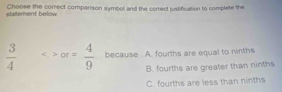 Choose the correct comparison symbol and the correct justification to complete the
statement below.
 3/4  or= 4/9  because A. fourths are equal to ninths
B. fourths are greater than ninths
C. fourths are less than ninths