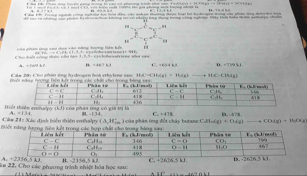 Phân ứng luyện gang trong lò cao có phương trình như sau: Fe_2O_3(s)+3CO(g)to 2Fe(s)+3CO_2(g)
Từ 1 mol Fe₂O, và 1 mol CO, với hiệu suất 100% thì giả phóng một lượng nhiệt là
A. 8,27 kJ. B. 49,6 kJ. D. 74,4 kJ.
Câu 19: Trong ngành công nghiệp lọc hóa dầu, các ankan thường được loại bỏ hydrogen trong các phản ứng dehydro hóa
để tao ra những sản phẩm hydrocacbon không no có nhiều ứng dụng trong công nghiệp. Hãy tính biển thiên anthalpy chuẩn
beginarrayr H-C-C=C-H H-C-C=C-H H-endarray
của phản ứng sau dựa vào năng lượng liên kết,
_9CH_4 to (1,3,5-c cyclohexatriene) +9H_2
Cho biết công thức cầu tạo 1,3,5- cyclohexatriene như sau:
A. +569 kJ. B. +467 kJ. C. +654 kJ. D. +739 kJ.
Câu 20: Cho phản ứng hydrogen hoá ethylene sau: H_2C=CH_2(g)+H_2(g) _  H_3C-CH_3(g)
B
Biế
A. +134. B. -134. C. +478 D. -478.
Câu 21: Xác định biển thiên enthalpy (△ _rH_(298)°) của phản ứng đốt cháy butane: C_4H_10(g)+O_2(g)to CO_2(g)+H_2O(g)
Biết năng lư
A. +2356,5 kJ. B. -2356,5 kJ. C. +2626,5 kJ. D. -2626,5 kJ.
ầu 22. Cho các phương trình nhiệt hóa học sau:
(1) M g(s)
H^0(1)=-4670kJ