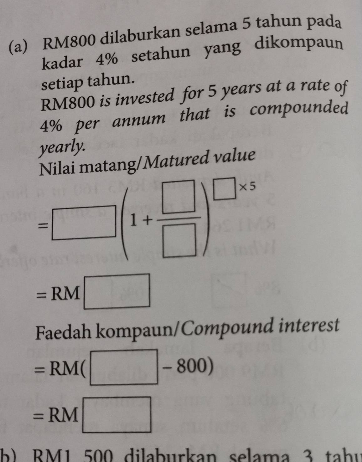 RM800 dilaburkan selama 5 tahun pada 
kadar 4% setahun yang dikompaun 
setiap tahun.
RM800 is invested for 5 years at a rate of
4% per annum that is compounded 
yearly. 
Nilai matang/Matured value
=□ (1+ □ /□  )^□ * 5
=RM □
Faedah kompaun/Compound interest
=RM(□ -800)
=RM□
b) RM1 500 dilaburkan selama 3 tahu