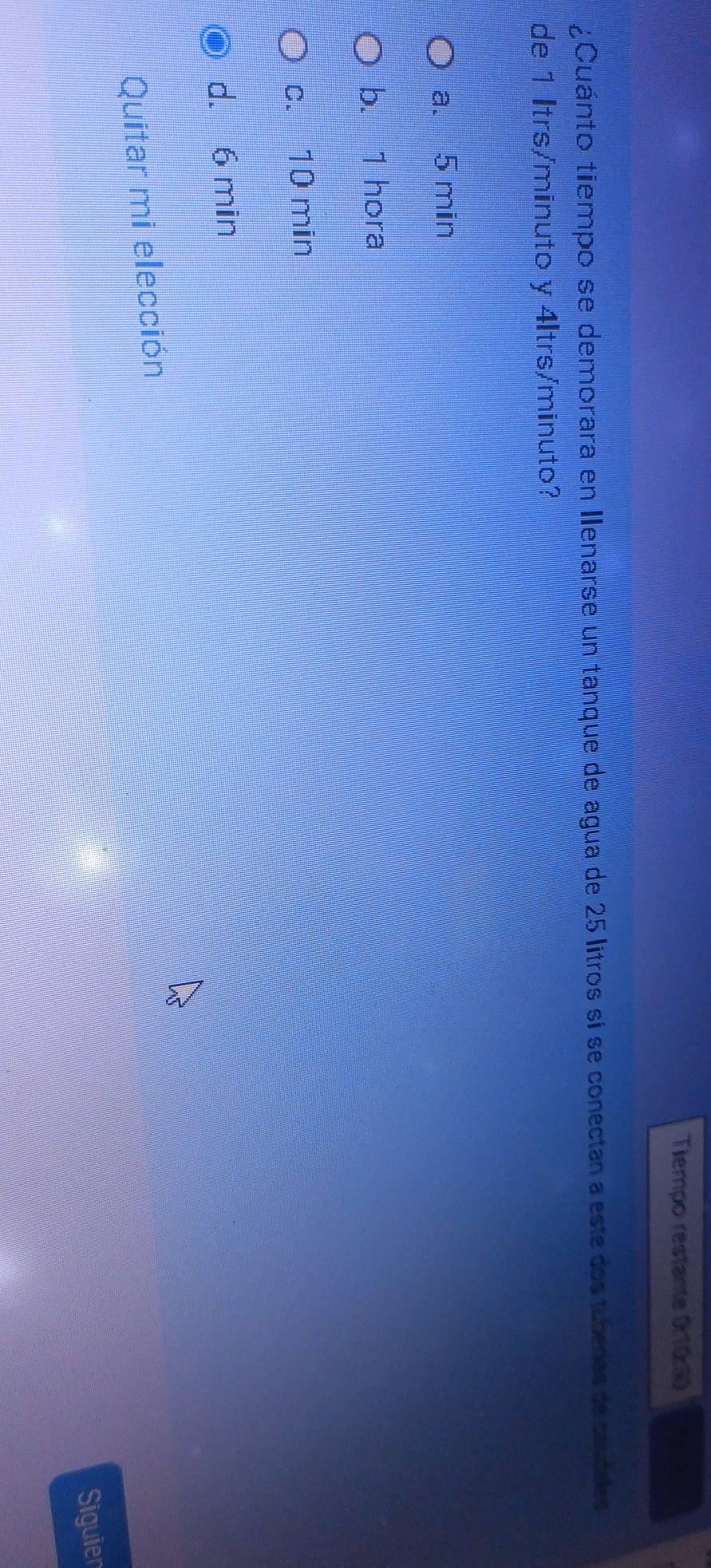 Tiempo restante 0:10:50
¿Cuánto tiempo se demorara en Ienarse un tanque de agua de 25 litros si se conectan a este dos tuberas de caudales
de 1 Itrs/minuto y 4ltrs/minuto?
a. 5 min
b. 1 hora
c. 10 min
d. 6 min
Quitar mi elección
Siguien