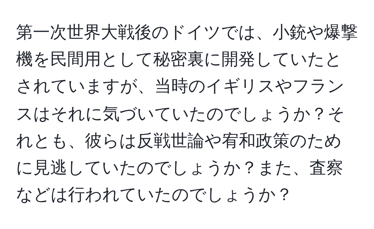 第一次世界大戦後のドイツでは、小銃や爆撃機を民間用として秘密裏に開発していたとされていますが、当時のイギリスやフランスはそれに気づいていたのでしょうか？それとも、彼らは反戦世論や宥和政策のために見逃していたのでしょうか？また、査察などは行われていたのでしょうか？