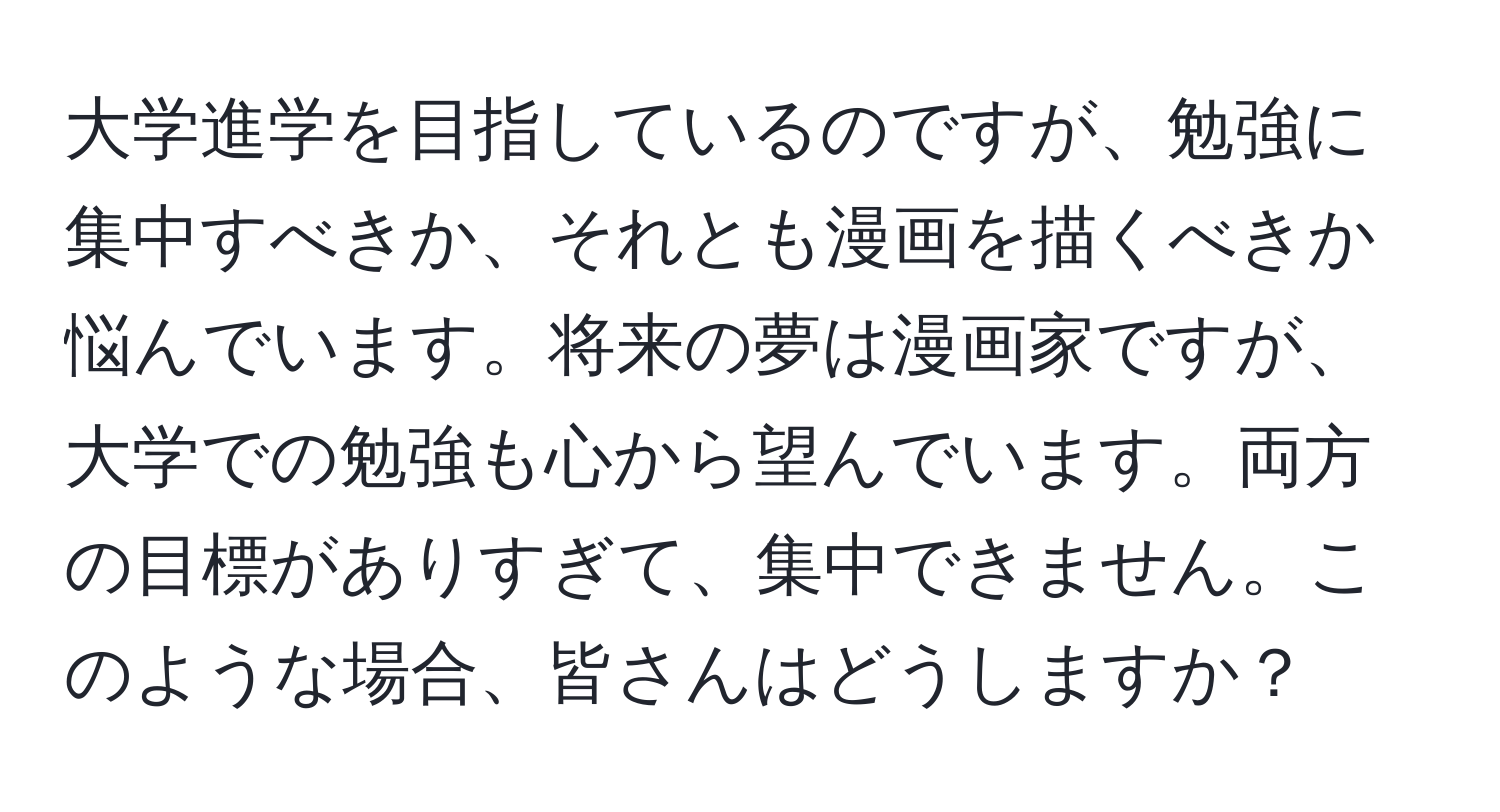 大学進学を目指しているのですが、勉強に集中すべきか、それとも漫画を描くべきか悩んでいます。将来の夢は漫画家ですが、大学での勉強も心から望んでいます。両方の目標がありすぎて、集中できません。このような場合、皆さんはどうしますか？