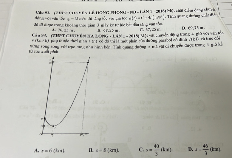 Cầu 93. (THPT CHUYÊN LÊ HÔNG PHONG - NĐ - LÀN 1 - 2018) Một chất điểm đang chuyển
động với vận tốc v_0=15m/s thì tăng tốc với gia tốc a(t)=t^2+4t(m/s^2). Tính quãng đường chất điểm
đó đi được trong khoảng thời gian 3 giây kể từ lúc bắt đầu tăng vận tốc.
A. 70, 25 m. B. 68, 25 m. C. 67,25 m. D. 69, 75 m.
Câu 94. (THPT CHUYÊN HẠ LONG - LÂN 1 - 2018) Một vật chuyển động trong 4 giờ với vận tốc
v (km/h) phụ thuộc thời gian / (h) có đồ thị là một phần của đường parabol có đinh I(1;1) và trục đối
xứng song song với trục tung như hình bên. Tính quãng đường s mà vật di chuyển được trong 4 giờ kể
từ lúc xuất phát.
A. s=6(km). B. s=8(km). C. s= 40/3 (km). D. s= 46/3 (km).