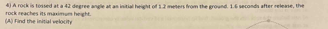 A rock is tossed at a 42 degree angle at an initial height of 1.2 meters from the ground. 1.6 seconds after release, the 
rock reaches its maximum height. 
(A) Find the initial velocity