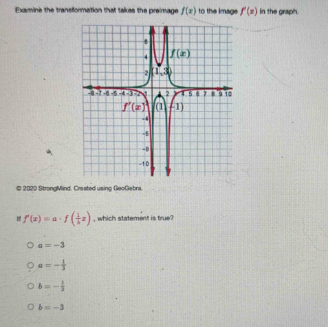 Examine the transformation that takes the preimage f(x) to the image f'(x) in the graph.
© 2020 StrongMind. Created using GeoGebra.
If f'(x)=a· f( 1/b x) , which statement is true?
a=-3
a=- 1/3 
b=- 1/3 
b=-3