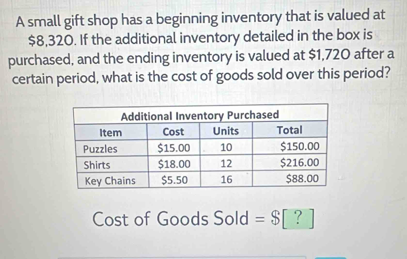 A small gift shop has a beginning inventory that is valued at
$8,320. If the additional inventory detailed in the box is 
purchased, and the ending inventory is valued at $1,720 after a 
certain period, what is the cost of goods sold over this period?
Cost of Goods Sold = $ [ ？