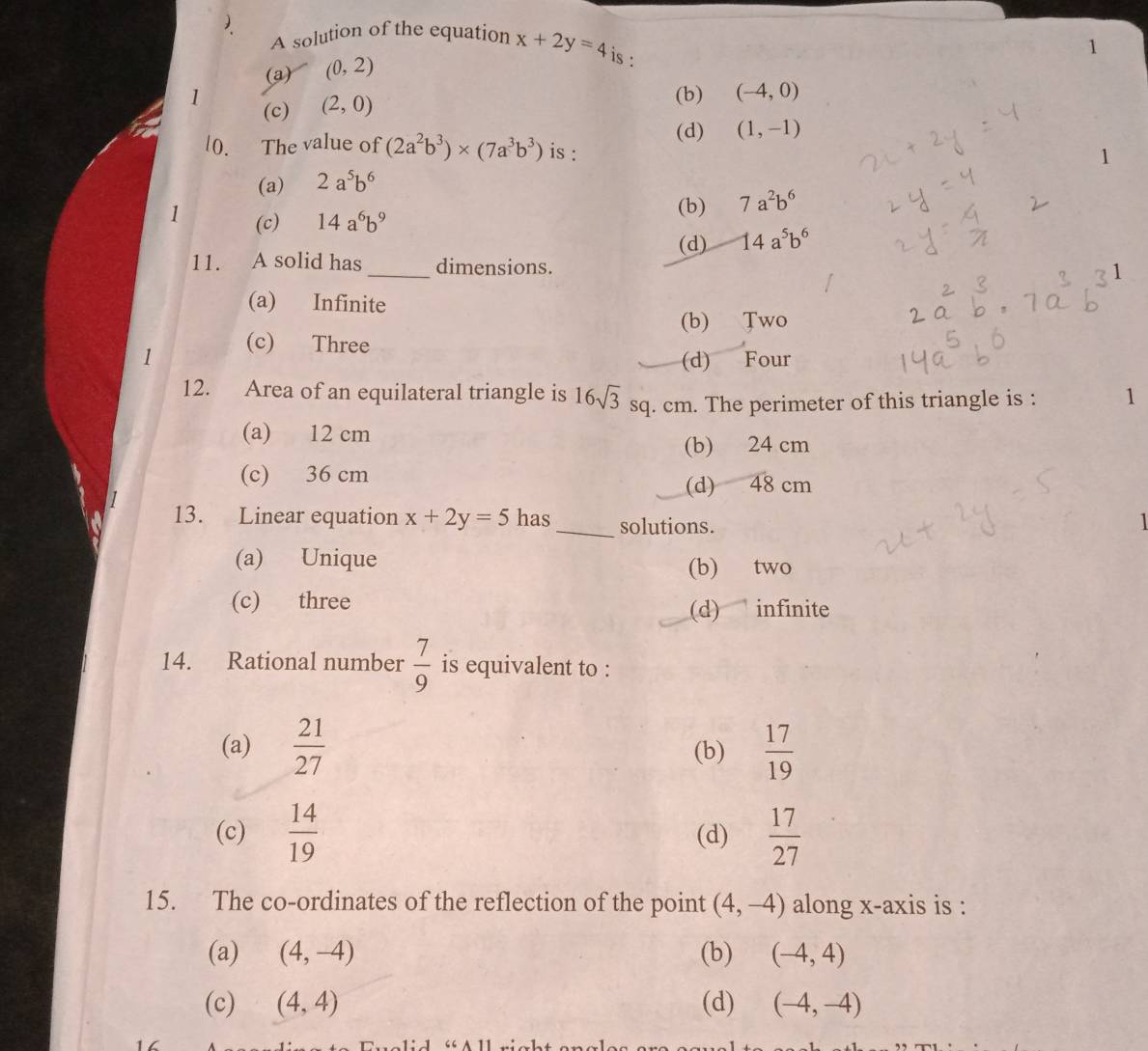 A solution of the equation x+2y=4 is :
(a) (0,2)
1 (c) (2,0)
(b) (-4,0)
(d) (1,-1)
0. The value of (2a^2b^3)* (7a^3b^3) is :
1
(a) 2a^5b^6
1 (c) 14a^6b^9
(b) 7a^2b^6
(d) 14a^5b^6
11. A solid has _dimensions.
(a) Infinite
(b) Two
1 (c) Three
(d) Four
12. Area of an equilateral triangle is 16sqrt(3) sq. cm. The perimeter of this triangle is : 1
(a) 12 cm
(b) 24 cm
(c) 36 cm
(d) 48 cm
13. Linear equation x+2y=5 has_ solutions.
1
(a) Unique (b) two
(c) three
(d) infinite
14. Rational number  7/9  is equivalent to :
(a)  21/27  (b)  17/19 
(c)  14/19  (d)  17/27 
15. The co-ordinates of the reflection of the point (4,-4) along x-axis is :
(a) (4,-4) (b) (-4,4)
(c) (4,4) (d) (-4,-4)