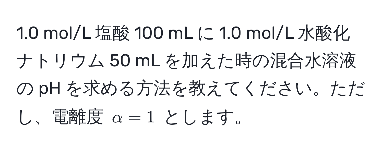 1.0 mol/L 塩酸 100 mL に 1.0 mol/L 水酸化ナトリウム 50 mL を加えた時の混合水溶液の pH を求める方法を教えてください。ただし、電離度 $alpha = 1$ とします。