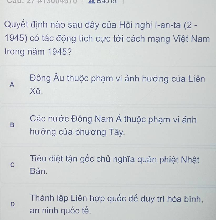 A Bão 101
Quyết định nào sau đây của Hội nghị I-an-ta (2 -
1945) có tác động tích cực tới cách mạng Việt Nam
trong năm 1945?
Đông Âu thuộc phạm vi ảnh hưởng của Liên
A
Xô.
Các nước Đông Nam Á thuộc phạm vi ảnh
B
hưởng của phương Tây.
Tiêu diệt tận gốc chủ nghĩa quân phiệt Nhật
C
Bản.
Thành lập Liên hợp quốc để duy trì hòa bình,
D
an ninh quốc tế.