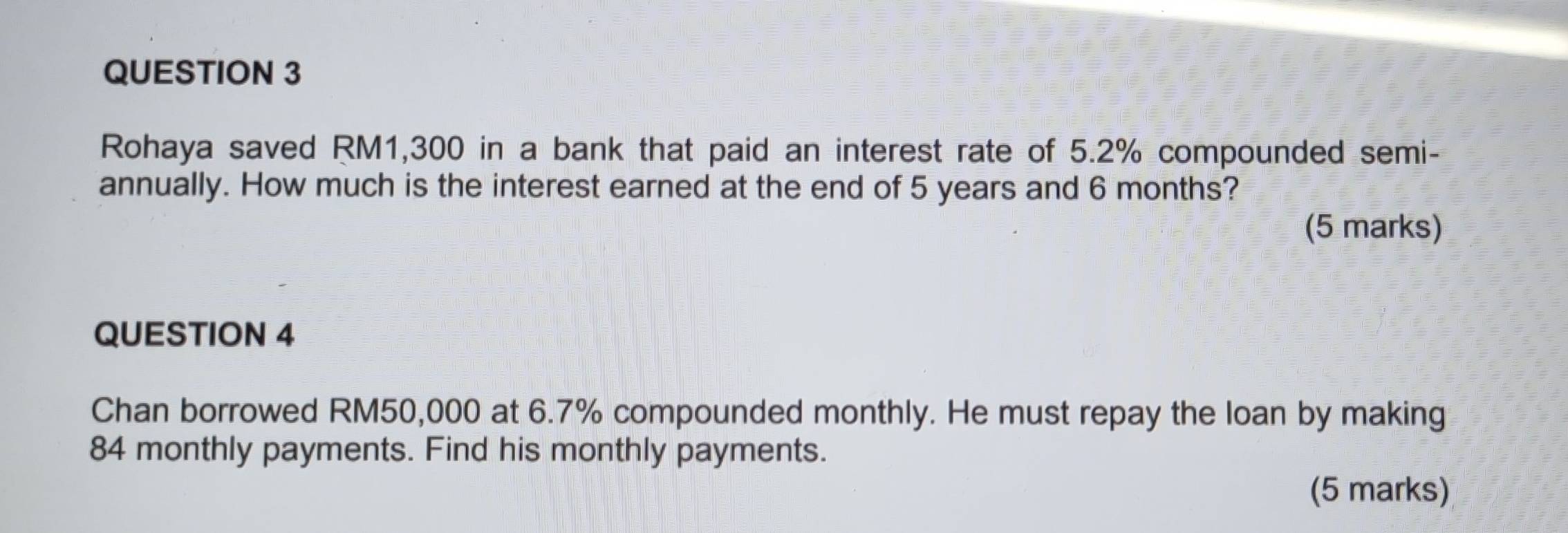 Rohaya saved RM1,300 in a bank that paid an interest rate of 5.2% compounded semi- 
annually. How much is the interest earned at the end of 5 years and 6 months? 
(5 marks) 
QUESTION 4 
Chan borrowed RM50,000 at 6.7% compounded monthly. He must repay the loan by making
84 monthly payments. Find his monthly payments. 
(5 marks)