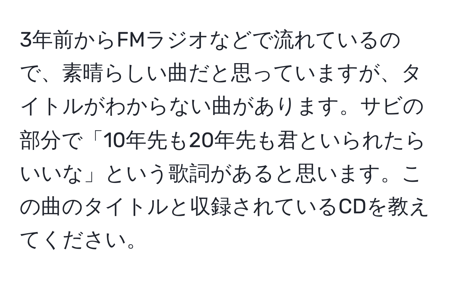 3年前からFMラジオなどで流れているので、素晴らしい曲だと思っていますが、タイトルがわからない曲があります。サビの部分で「10年先も20年先も君といられたらいいな」という歌詞があると思います。この曲のタイトルと収録されているCDを教えてください。