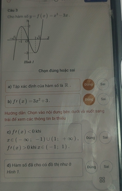 Cho hàm số y=f(x)=x^3-3x.
Chọn đúng hoặc sai
a) Tập xác định của hàm số là R . Đúng Sai
b) f'(x)=3x^2+3. Đúng Sai
Hướng dân: Chọn vào nội dung bên dưới và vuốt sang
trái để xem các thông tin bị thiếu
c) f'(x)<0khi</tex>
x∈ (-∈fty ;-1)∪ (1;+∈fty ) Đúng Sai
f'(x)>0 khi x∈ (-1;1).
d) Hàm số đã cho có đồ thị như ở Đúng Sai
Hinh 1.
8