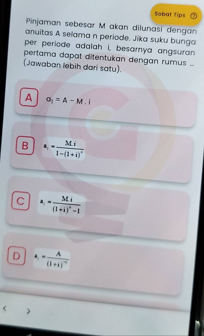 Sobat Tips
Pinjaman sebesar M akan dilunasi dengan
anuitas A selama n periode. Jika suku bunga
per periode adalah i, besarnya angsuran .
pertama dapat ditentukan dengan rumus ...
(Jawaban lebih dari satu).
A a_1=A-M.i
B a_i=frac M.i1-(1+i)^n
C a_i=frac M.i(1+i)^n-1
D a_i=frac A(1+i)^-n <