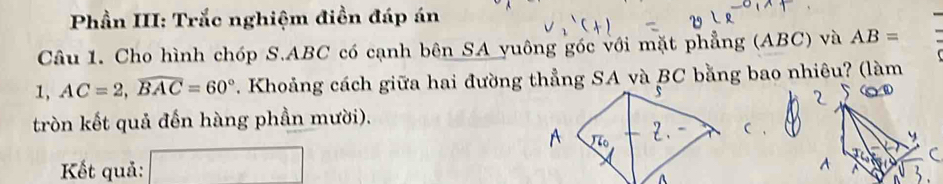 Phần III: Trắc nghiệm điền đáp án 
Câu 1. Cho hình chóp S. ABC có cạnh bên SA yuông góc với mặt phẳng (ABC) và AB=
1, AC=2, widehat BAC=60° *. Khoảng cách giữa hai đường thẳng SA và BC bằng bao nhiêu? (làm 
tròn kết quả đến hàng phần mười). 
Kết quả: