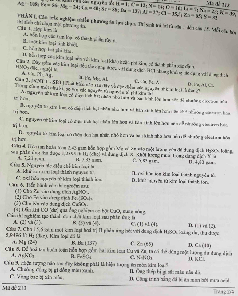 Ag=108;Fe=56;Mg=24;Ca=40;Sr=88;Ba=137;Al=27;Cl=35,5;Zn=65;S=32 u khối của các nguyên tô: H=1;C=12;N=14;O=16;Li=7;Na=23;K=39 Mã đề 213
PHÀN I. Câu trắc nghiệm nhiều phương án lựa chọn. Thí sinh trả lời từ câu 1 đến câu 18. Mỗi câu hỏi
thí sinh chỉ chọn một phương án.
Câu 1. Hợp kim là A. hỗn hợp các kim loại có thành phần tùy ý.
B. một kim loại tinh khiết.
C. hỗn hợp hai phi kim.
D. hỗn hợp của kim loại nền với kim loại khác hoặc phi kim, có thành phần xác định.
HNO3 đặc, nguội là
Câu 2. Dãy gồm các kim loại đều tác dụng được với dung dịch HCl nhưng không tác dụng với dung dịch
A. Cu, Pb, Ag. B. Fe, Mg, Al. C. Cu, Fe, Al. D. Fe, Al, Cr.
Câu 3. [KNTT - SBT] Phát biểu nào sau đây về đặc điểm của nguyên tử kim loại là đúng?
Trong cùng một chu kì, so với các nguyên tử nguyên tố phi kim thì
A. nguyên tử kim loại có điện tích hạt nhân nhỏ hơn và bán kính lớn hơn nên dễ nhường electron hóa
trị hơn.
B. nguyên tử kim loại có điện tích hạt nhân nhỏ hơn và bán kính lớn hơn nên khó nhường electron hóa
trj hơn.
C. nguyên tử kim loại có điện tích hạt nhân lớn hơn và bán kính lớn hơn nên dễ nhường electron hóa
trị hơn.
D. nguyên tử kim loại có điện tích hạt nhân nhỏ hơn và bán kính nhỏ hơn nên dễ nhường electron hóa
trị hơn.
Câu 4. Hòa tan hoàn toàn 2,43 gam hỗn hợp gồm Mg và Zn vào một lượng vừa đủ dung dịch H₂SO₄ loãng,
sau phản ứng thu được 1,2395 lít H₂ (đkc) và dung dịch X. Khối lượng muối trong dung dịch X là
A. 7,23 gam. B. 7,33 gam. C. 5,83 gam. D. 4,83 gam.
Câu 5. Nguyên tắc điều chế kim loại là
A. khử ion kim loại thành nguyên tử. B. oxi hóa ion kim loại thành nguyên tử.
C. oxi hóa nguyên tử kim loại thành ion. D. khử nguyên tử kim loại thành ion.
Câu 6. Tiến hành các thí nghiệm sau:
(1) Cho Zn vào dung dịch AgNO_3.
(2) Cho Fe vào dung dịch Fe_2(SO_4)_3.
(3) Cho Na vào dung dịch CuSO₄.
(4) Dẫn khí CO (dư) qua ống nghiệm có bột CuO, nung nóng.
Các thí nghiệm tạo thành đơn chất kim loại sau phản ứng là
A. (2) và (3). B. (3) và (4). C. (1) và (4). D. (1) và (2).
Câu 7. Cho 15,6 gam một kim loại hoá trị II phản ứng hết với dung dịch H_2SO_4 loãng dư, thu được
5,9496 lít H_2 (đkc). Kim loại đó là
A. Mg(24) B. Ba(137) C. Zn(65) D. Ca(40)
Câu 8. Đề hoà tan hoàn toàn hỗn hợp gồm hai kim loại Cu và Zn, ta có thể dùng một lượng dư dung dịch
A. AgNO_3. B. FeSO_4. C. NaNO_3. D. KCl.
Câu 9. Hiện tượng nào sau đây không phải là hiện tượng ăn mòn kim loại?
A. Chuông đồng bị gỉ đồng màu xanh. B. Ông thép bị gỉ sắt màu nâu đỏ.
C. Vòng bạc bị xin màu. D. Công trình bằng đá bị ăn mòn bởi mưa acid.
Mã đề 213
Trang 2/4