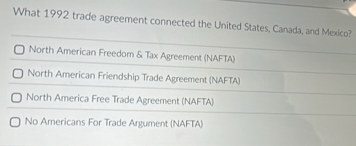 What 1992 trade agreement connected the United States, Canada, and Mexico?
North American Freedom & Tax Agreement (NAFTA)
North American Friendship Trade Agreement (NAFTA)
North America Free Trade Agreement (NAFTA)
No Americans For Trade Argument (NAFTA)