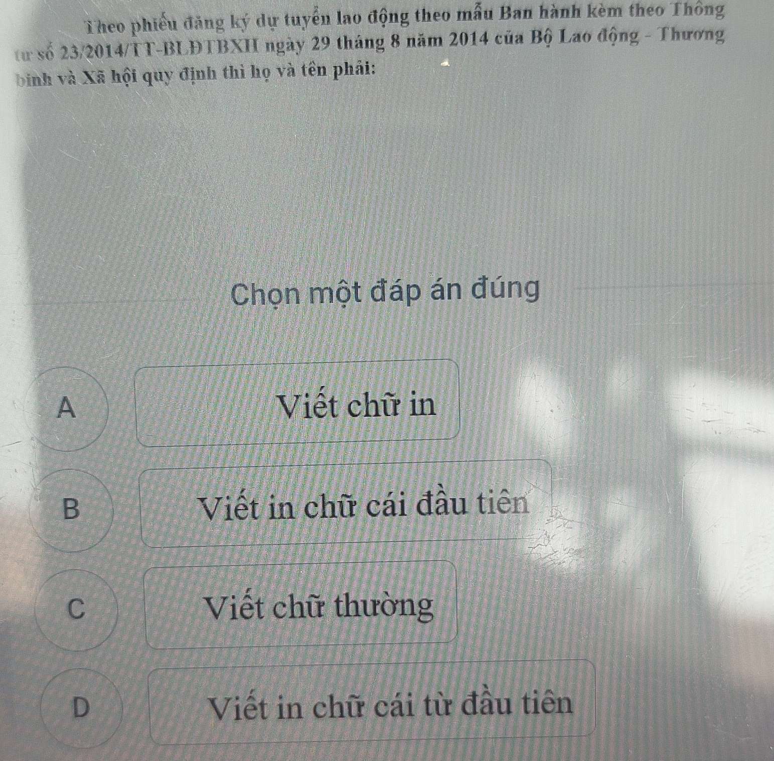 Theo phiếu đăng ký dự tuyển lao động theo mẫu Ban hành kèm theo Thông
từ số 23/2014/TT-BLĐTBXH ngày 29 tháng 8 năm 2014 của Bộ Lao động - Thương
binh và Xã hội quy định thì họ và tên phải:
Chọn một đáp án đúng
A Viết chữ in
B
Viết in chữ cái đầu tiên
C Viết chữ thường
D Viết in chữ cái từ đầu tiên