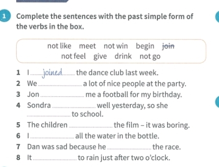 Complete the sentences with the past simple form of 
the verbs in the box. 
not like meet not win begin join 
not feel give drink not go 
1 |_ the dance club last week. 
2 We_ a lot of nice people at the party. 
3 Jon _me a football for my birthday. 
4 Sondra _well yesterday, so she 
_to school. 
5 The children _the film - it was boring. 
6 1_ all the water in the bottle. 
7 Dan was sad because he _the race. 
8 It_ to rain just after two o’clock.