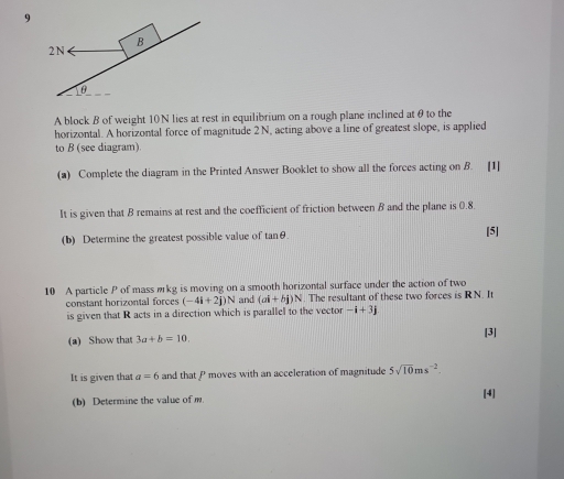 A block B of weight 10N lies at rest in equilibrium on a rough plane inclined atθ to the 
horizontal. A horizontal force of magnitude 2N, acting above a line of greatest slope, is applied 
to B (see diagram) 
(a) Complete the diagram in the Printed Answer Booklet to show all the forces acting on B. [1] 
It is given that B remains at rest and the coefficient of friction between B and the plane is 0.8. 
(b) Determine the greatest possible value of tanθ. 
[5] 
10 A particle P of mass wrkg is moving on a smooth horizontal surface under the action of two 
constant horizontal forces (-4i+2j)N and (ai+bj)N. The resultant of these two forces is RN. It 
is given that R acts in a direction which is parallel to the vector -i+3j
(a) Show that 3a+b=10, 
[3] 
It is given that a=6 and that P moves with an acceleration of magnitude 5sqrt(10)ms^(-2). 
(b) Determine the value of m. [4]