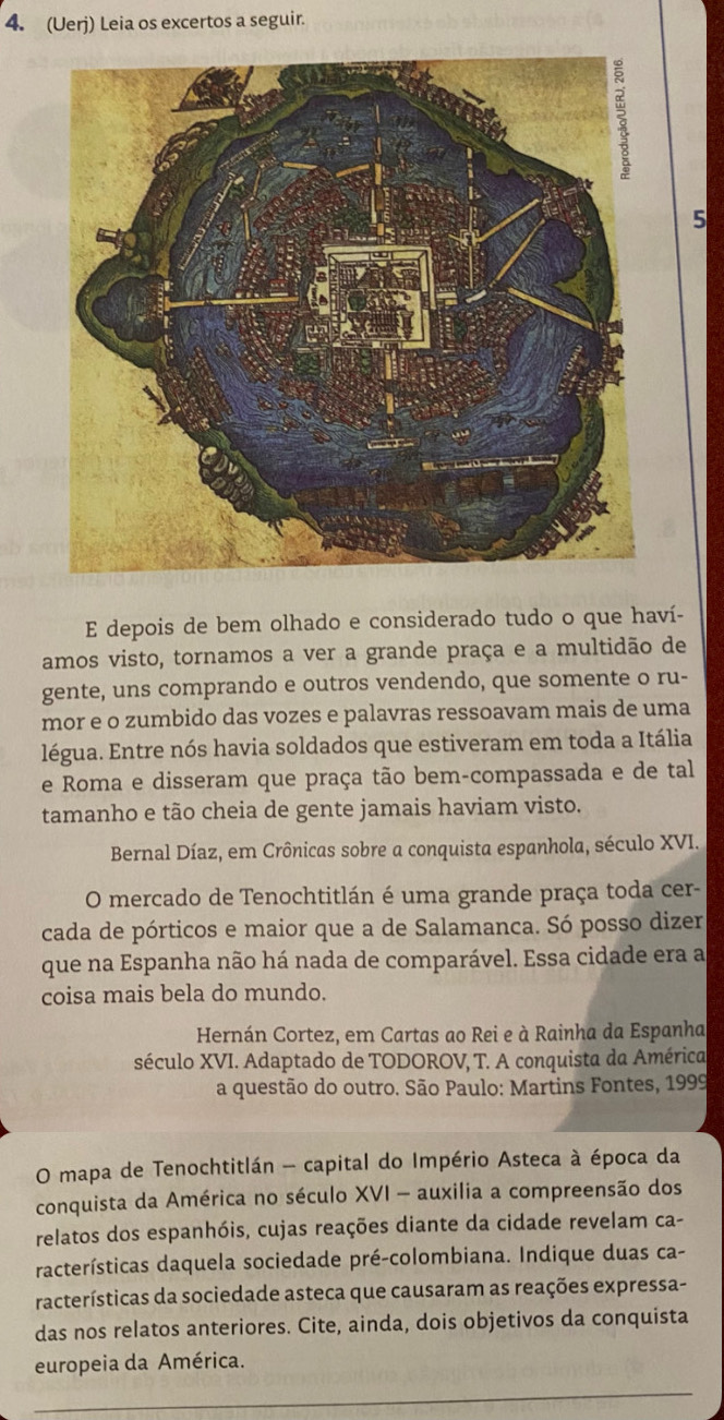 (Uerj) Leia os excertos a seguir. 
5 
E depois de bem olhado e considerado tudo o que haví- 
amos visto, tornamos a ver a grande praça e a multidão de 
gente, uns comprando e outros vendendo, que somente o ru- 
mor e o zumbido das vozes e palavras ressoavam mais de uma 
légua. Entre nós havia soldados que estiveram em toda a Itália 
e Roma e disseram que praça tão bem-compassada e de tal 
tamanho e tão cheia de gente jamais haviam visto. 
Bernal Díaz, em Crônicas sobre a conquista espanhola, século XVI. 
O mercado de Tenochtitlán é uma grande praça toda cer- 
cada de pórticos e maior que a de Salamanca. Só posso dizer 
que na Espanha não há nada de comparável. Essa cidade era a 
coisa mais bela do mundo. 
Hernán Cortez, em Cartas ao Rei e à Rainha da Espanha 
século XVI. Adaptado de TODOROV, T. A conquista da América 
a questão do outro. São Paulo: Martins Fontes, 1999 
O mapa de Tenochtitlán - capital do Império Asteca à época da 
conquista da América no século XVI - auxilia a compreensão dos 
relatos dos espanhóis, cujas reações diante da cidade revelam ca- 
racterísticas daquela sociedade pré-colombiana. Indique duas ca- 
racterísticas da sociedade asteca que causaram as reações expressa- 
das nos relatos anteriores. Cite, ainda, dois objetivos da conquista 
europeia da América.