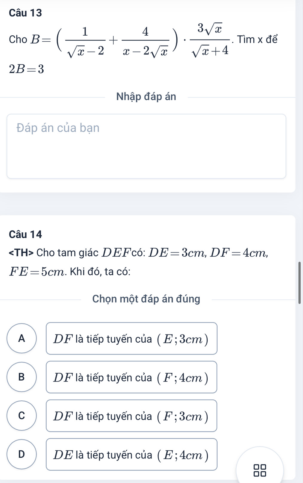 Cho B=( 1/sqrt(x)-2 + 4/x-2sqrt(x) )·  3sqrt(x)/sqrt(x)+4 . Tìm x để
2B=3
Nhập đáp án
Đáp án của bạn
Câu 14
Cho tam giác DEFcó : DE=3cm, DF=4cm,
FE=5cm. Khi đó, ta có:
Chọn một đáp án đúng
A DF là tiếp tuyến của ( E; 3cm)
B DF là tiếp tuyến của (F; 4cm )
C DF là tiếp tuyến của ( F; 3cm)
D DE là tiếp tuyến của ( E; 4cm )