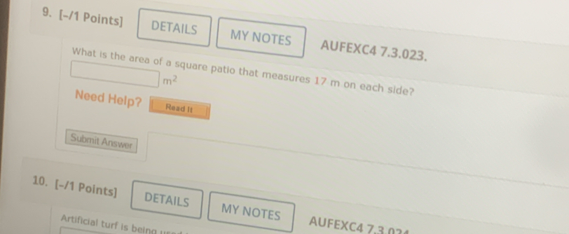 DETAILS MY NOTES AUFEXC4 7.3.023. 
What is the area of a square patio that measures 17 m on each side?
|m^2
Need Help? Read It 
Submit Answer 
10. [-/1 Points] DETAILS MY NOTES AUFEXC4 7.3.01 
Artificial turf is being u