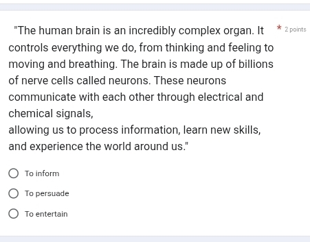 "The human brain is an incredibly complex organ. It 2 points
controls everything we do, from thinking and feeling to
moving and breathing. The brain is made up of billions
of nerve cells called neurons. These neurons
communicate with each other through electrical and
chemical signals,
allowing us to process information, learn new skills,
and experience the world around us."
To inform
To persuade
To entertain