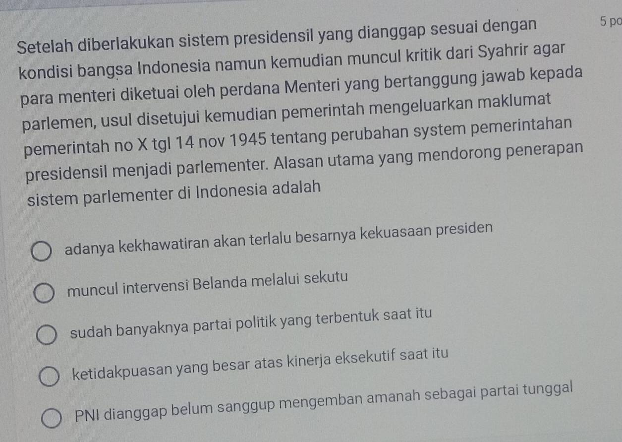 Setelah diberlakukan sistem presidensil yang dianggap sesuai dengan
5 p
kondisi bangsa Indonesia namun kemudian muncul kritik dari Syahrir agar
para menteri diketuai oleh perdana Menteri yang bertanggung jawab kepada
parlemen, usul disetujui kemudian pemerintah mengeluarkan maklumat
pemerintah no X tgl 14 nov 1945 tentang perubahan system pemerintahan
presidensil menjadi parlementer. Alasan utama yang mendorong penerapan
sistem parlementer di Indonesia adalah
adanya kekhawatiran akan terlalu besarnya kekuasaan presiden
muncul intervensi Belanda melalui sekutu
sudah banyaknya partai politik yang terbentuk saat itu
ketidakpuasan yang besar atas kinerja eksekutif saat itu
PNI dianggap belum sanggup mengemban amanah sebagai partai tunggal