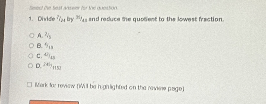 Select the best answer for the question
1. Divide 7/₂4 by /48 and reduce the quotient to the lowest fraction.
A. ²/s
B. /10
C. 42/48
D. 245/1152
Mark for review (Will be highlighted on the review page)