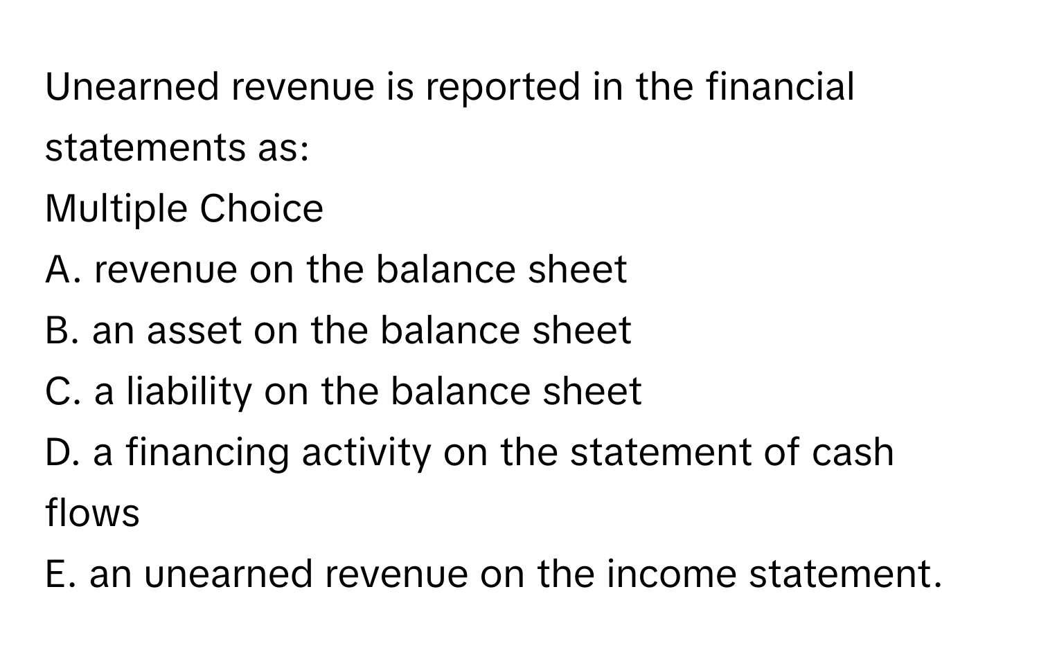 Unearned revenue is reported in the financial statements as:
Multiple Choice
A. revenue on the balance sheet
B. an asset on the balance sheet
C. a liability on the balance sheet
D. a financing activity on the statement of cash flows
E. an unearned revenue on the income statement.