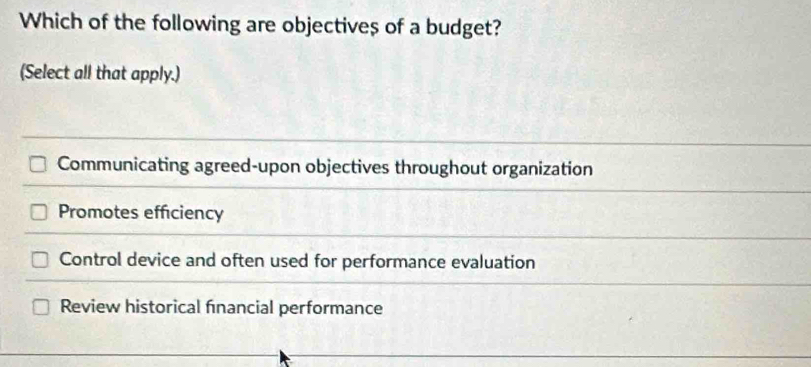 Which of the following are objectives of a budget?
(Select all that apply.)
Communicating agreed-upon objectives throughout organization
Promotes efficiency
Control device and often used for performance evaluation
Review historical financial performance