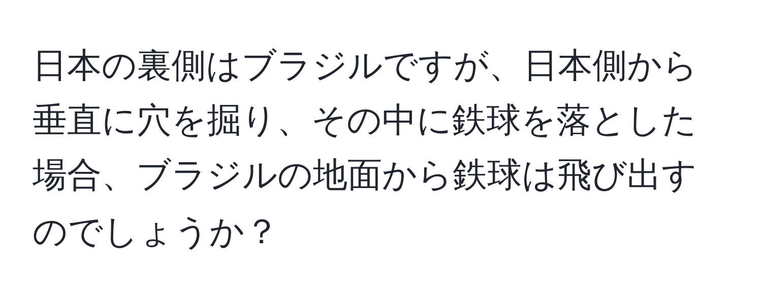 日本の裏側はブラジルですが、日本側から垂直に穴を掘り、その中に鉄球を落とした場合、ブラジルの地面から鉄球は飛び出すのでしょうか？