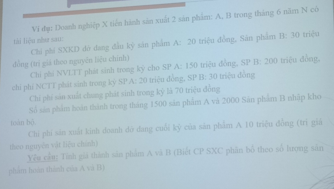 Ví đụ: Doanh nghiệp X tiến hành sản xuất 2 sản phẩm: A, B trong tháng 6 năm N có 
tài liệu như sau: 
Chí phí SXKD đở dang đầu kỳ sản phẩm A: 20 triệu đồng, Sản phẩm B:30 triệu 
đồng (trị giá theo nguyên liệu chính) 
Chi phí NVLTT phát sinh trong kỳ cho SP A: 150 triệu đồng, SP B: 200 triệu đồng, 
chi phí NCTT phát sinh trong kỳ SP A: 20 triệu đồng, SP B: 30 triệu đồng 
Chi phí sản xuất chung phát sinh trong kỳ là 70 triệu đồng 
Số sản phẩm hoàn thành trong tháng 1500 sản phẩm A và 2000 Sản phẩm B nhập kho 
toàn bộ. 
Chi phí sản xuất kinh doanh dở dang cuối kỳ của sản phẩm A 10 triệu đồng (trị giá 
theo nguyên vật liệu chính) 
Yêu cầu: Tính giá thành sản phẩm A và B (Biết CP SXC phân bố theo số lượng sản 
phâm hoàn thành của A và B)