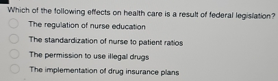 Which of the following effects on health care is a result of federal legislation?
The regulation of nurse education
The standardization of nurse to patient ratios
The permission to use illegal drugs
The implementation of drug insurance plans