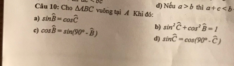 d) Nếu a>b
ac* bc thì a+c
Câu 10: Cho △ ABC vuông tại A Khi đó:
a) sin widehat B=cos widehat C
c) cos hat B=sin (90°-hat B)
b) sin^2widehat C+cos^2widehat B=1
d) sin widehat C=cos (90°-widehat C)