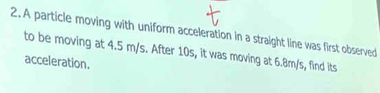 A particle moving with uniform acceleration in a straight line was first observed 
to be moving at 4.5 m/s. After 10s, it was moving at 6.8m/s, find its 
acceleration.