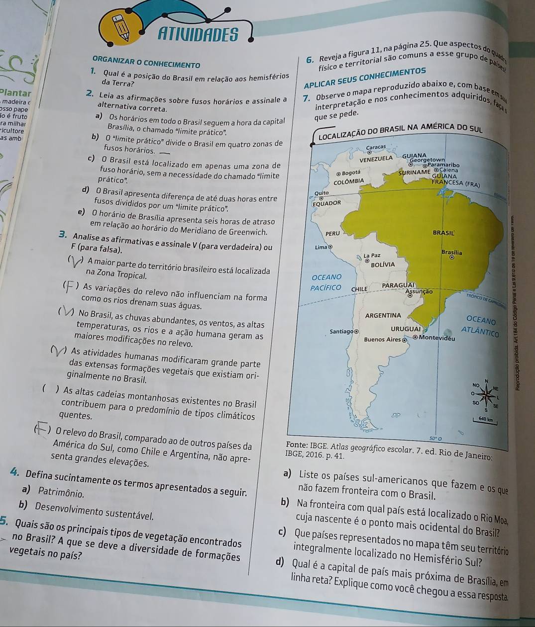 ATIVIDADES
6. Reveja a figura 11, na página 25. Que aspectos do quadr
ORGANIZAR O CONHECIMENTO
físico e territorial são comuns a esse grupo de paíse
1. Qual é a posição do Brasil em relação aos hemisférios
da Terra?
APLICAR SEUS CONHECIMENTOS
Plantar 2. Leia as afirmações sobre fusos horários e assinale a 7. Observe o mapa reproduzido abaixo e, com base ems
madeira alternativa correta.
osso pape
interpretação e nos conhecimentos adquiridos, aç
ão é fruto a) Os horários em todo o Brasil seguem a hora da capitae pede.
ra milhar  Brasília, o chamado "limite prático”.
ricultore
as amb b) O “limite prático” divide o Brasil em quatro zonas de
fusos horários._
c) O Brasil está localizado em apenas uma zona de
fuso horário, sem a necessidade do chamado “limite
prático'.
d) O Brasil apresenta diferença de até duas horas entre
fusos divididos por um “limite prático”.
e) O horário de Brasília apresenta seis horas de atraso
em relação ao horário do Meridiano de Greenwich.
3. Analise as afirmativas e assinale V (para verdadeira) ou
F (para falsa).
) A maior parte do território brasileiro está localizada
na Zona Tropical.
( ) As variações do relevo não influenciam na forma
como os rios drenam suas águas.
1 ) No Brasil, as chuvas abundantes, os ventos, as altas
temperaturas, os rios e a ação humana geram as
maiores modificações no relevo.
) As atividades humanas modificaram grande parte
das extensas formações vegetais que existiam ori-
ginalmente no Brasil.
) As altas cadeias montanhosas existentes no Brasil
contribuem para o predomínio de tipos climáticos
quentes.
) O relevo do Brasil, comparado ao de outros países da 16. p. 41.
neiro:
América do Sul, como Chile e Argentina, não apre-
senta grandes elevações. a) Liste os países sul-americanos que fazem e os que
4. Defina sucintamente os termos apresentados a seguir. não fazem fronteira com o Brasil.
a) Patrimônio.
b) Na fronteira com qual país está localizado o Rio Moa,
cuja nascente é o ponto mais ocidental do Brasil?
b) Desenvolvimento sustentável. c) Que países representados no mapa têm seu território
5. Quais são os principais tipos de vegetação encontrados integralmente localizado no Hemisfério Sul?
no Brasil? A que se deve a diversidade de formações d) Qual é a capital de país mais próxima de Brasília, em
vegetais no país?  linha reta? Explique como você chegou a essa resposta